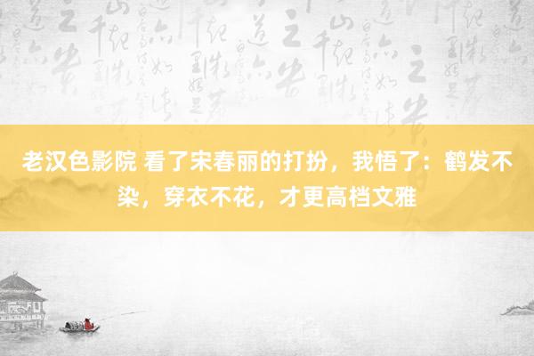 老汉色影院 看了宋春丽的打扮，我悟了：鹤发不染，穿衣不花，才更高档文雅