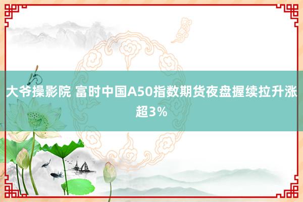 大爷操影院 富时中国A50指数期货夜盘握续拉升涨超3%