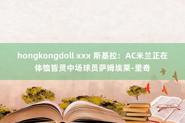 hongkongdoll xxx 斯基拉：AC米兰正在体恤皆灵中场球员萨姆埃莱-里奇