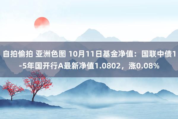 自拍偷拍 亚洲色图 10月11日基金净值：国联中债1-5年国开行A最新净值1.0802，涨0.08%