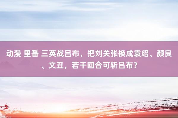 动漫 里番 三英战吕布，把刘关张换成袁绍、颜良、文丑，若干回合可斩吕布？