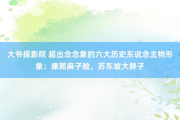 大爷操影院 超出念念象的六大历史东说念主物形象：康熙麻子脸，苏东坡大胖子