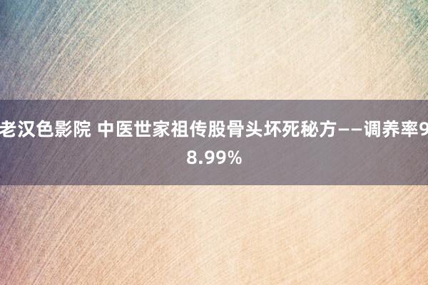 老汉色影院 中医世家祖传股骨头坏死秘方——调养率98.99%