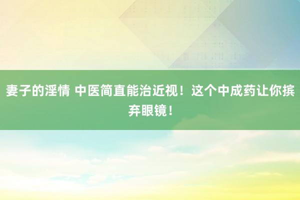 妻子的淫情 中医简直能治近视！这个中成药让你摈弃眼镜！