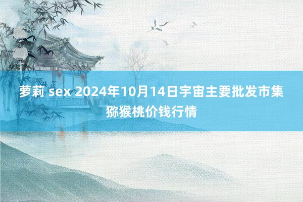 萝莉 sex 2024年10月14日宇宙主要批发市集猕猴桃价钱行情