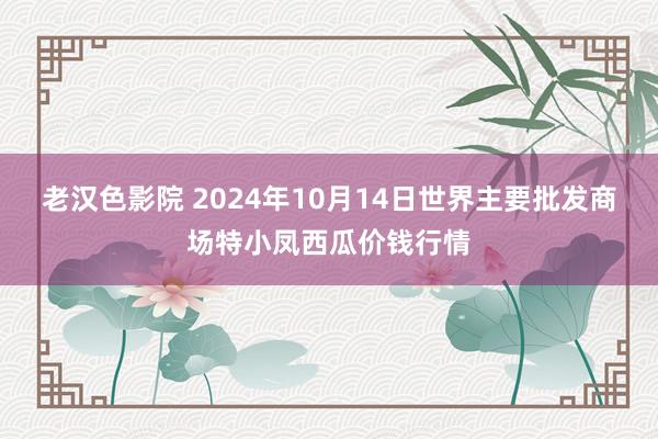 老汉色影院 2024年10月14日世界主要批发商场特小凤西瓜价钱行情