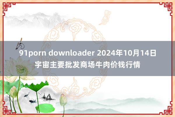 91porn downloader 2024年10月14日宇宙主要批发商场牛肉价钱行情