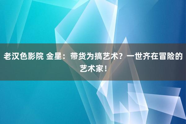 老汉色影院 金星：带货为搞艺术？一世齐在冒险的艺术家！