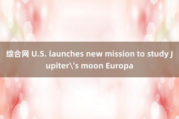 综合网 U.S. launches new mission to study Jupiter's moon Europa