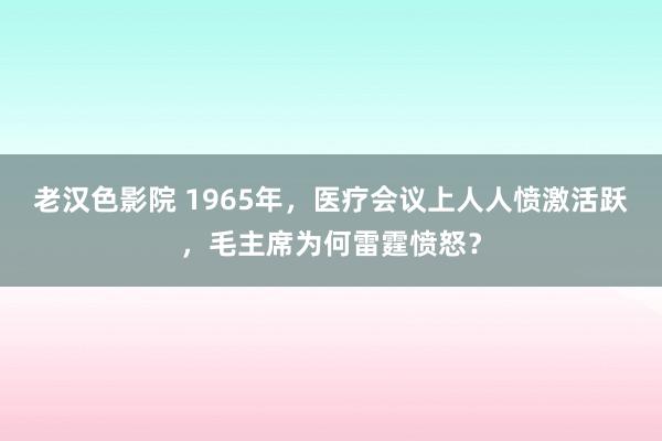 老汉色影院 1965年，医疗会议上人人愤激活跃，毛主席为何雷霆愤怒？