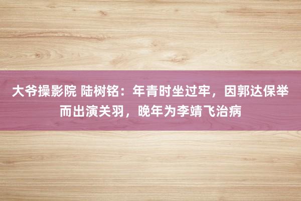 大爷操影院 陆树铭：年青时坐过牢，因郭达保举而出演关羽，晚年为李靖飞治病