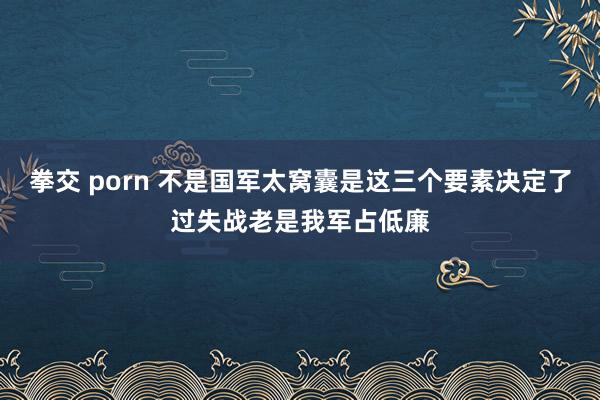 拳交 porn 不是国军太窝囊是这三个要素决定了过失战老是我军占低廉