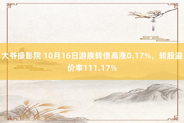 大爷操影院 10月16日游族转债高涨0.17%，转股溢价率111.17%