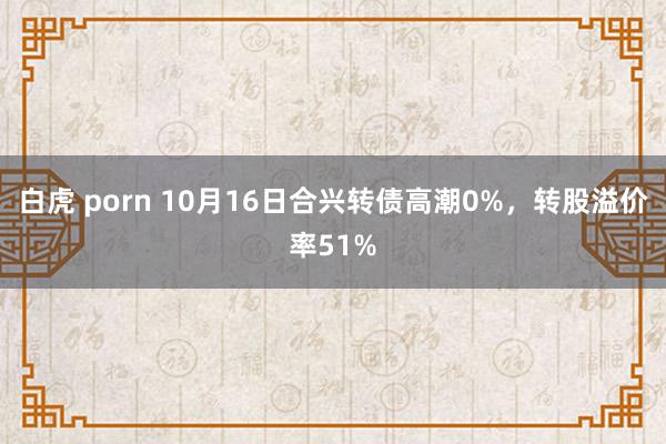 白虎 porn 10月16日合兴转债高潮0%，转股溢价率51%