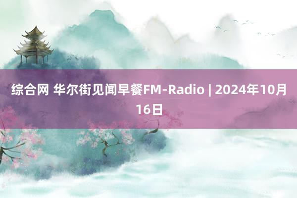 综合网 华尔街见闻早餐FM-Radio | 2024年10月16日