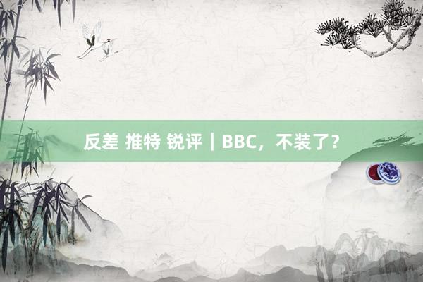 反差 推特 锐评｜BBC，不装了？