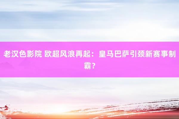 老汉色影院 欧超风浪再起：皇马巴萨引颈新赛事制霸？