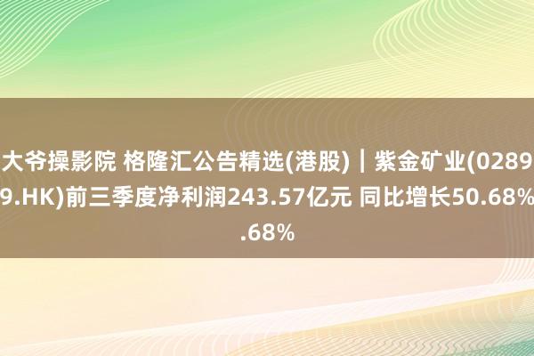 大爷操影院 格隆汇公告精选(港股)︱紫金矿业(02899.HK)前三季度净利润243.57亿元 同比增长50.68%