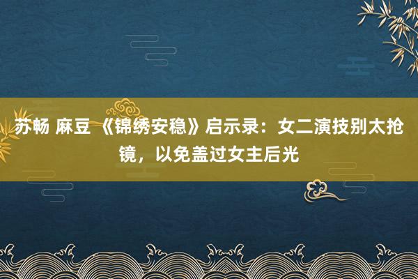 苏畅 麻豆 《锦绣安稳》启示录：女二演技别太抢镜，以免盖过女主后光