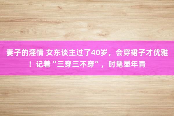 妻子的淫情 女东谈主过了40岁，会穿裙子才优雅！记着“三穿三不穿”，时髦显年青