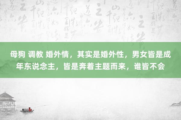 母狗 调教 婚外情，其实是婚外性，男女皆是成年东说念主，皆是奔着主题而来，谁皆不会