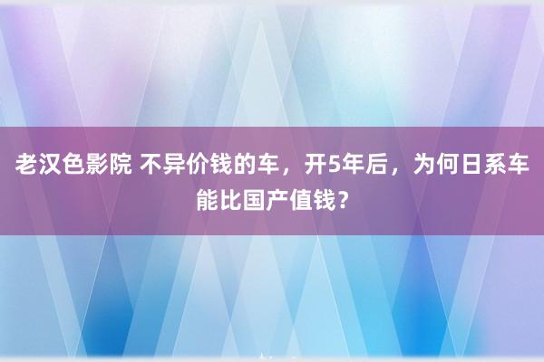 老汉色影院 不异价钱的车，开5年后，为何日系车能比国产值钱？