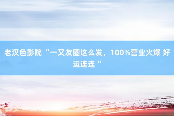 老汉色影院 “一又友圈这么发，100%营业火爆 好运连连 ”