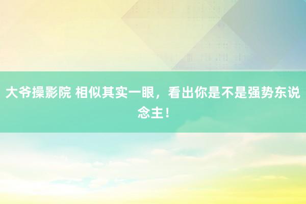 大爷操影院 相似其实一眼，看出你是不是强势东说念主！