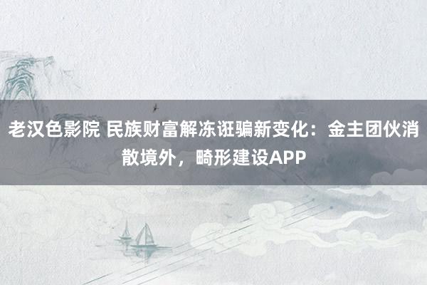 老汉色影院 民族财富解冻诳骗新变化：金主团伙消散境外，畸形建设APP