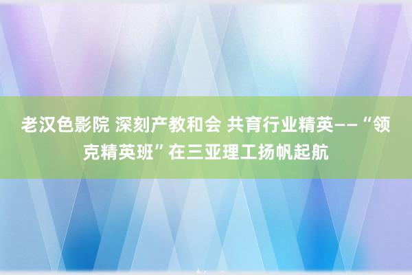 老汉色影院 深刻产教和会 共育行业精英——“领克精英班”在三亚理工扬帆起航