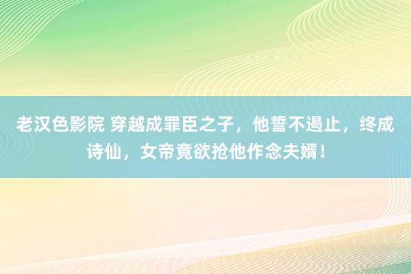 老汉色影院 穿越成罪臣之子，他誓不遏止，终成诗仙，女帝竟欲抢他作念夫婿！