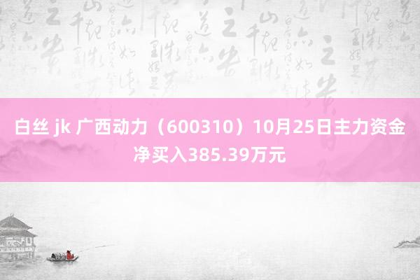 白丝 jk 广西动力（600310）10月25日主力资金净买入385.39万元