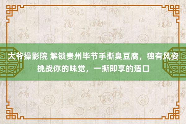 大爷操影院 解锁贵州毕节手撕臭豆腐，独有风姿挑战你的味觉，一撕即享的适口