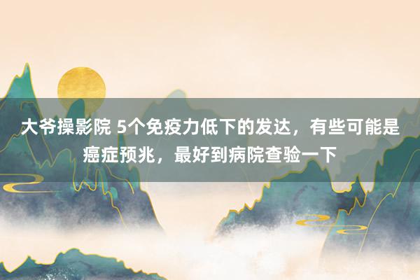 大爷操影院 5个免疫力低下的发达，有些可能是癌症预兆，最好到病院查验一下