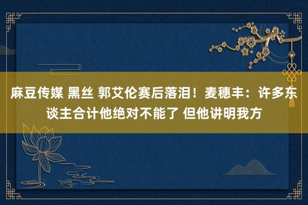 麻豆传媒 黑丝 郭艾伦赛后落泪！麦穗丰：许多东谈主合计他绝对不能了 但他讲明我方