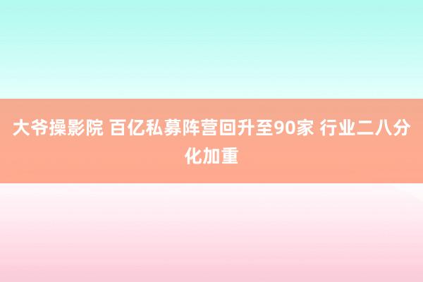 大爷操影院 百亿私募阵营回升至90家 行业二八分化加重