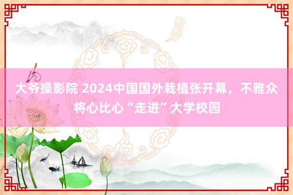 大爷操影院 2024中国国外栽植张开幕，不雅众将心比心“走进”大学校园