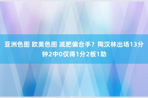 亚洲色图 欧美色图 减肥偏合手？陶汉林出场13分钟2中0仅得1分2板1助