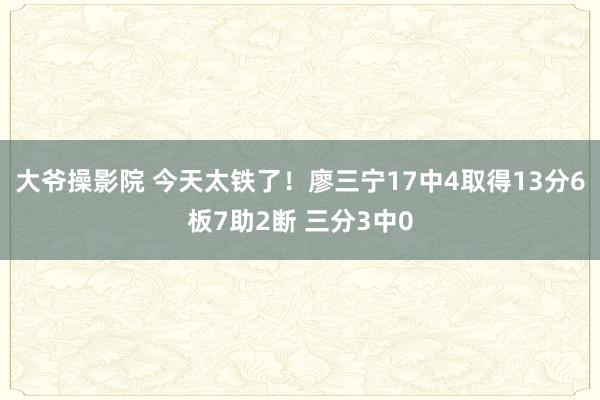 大爷操影院 今天太铁了！廖三宁17中4取得13分6板7助2断 三分3中0