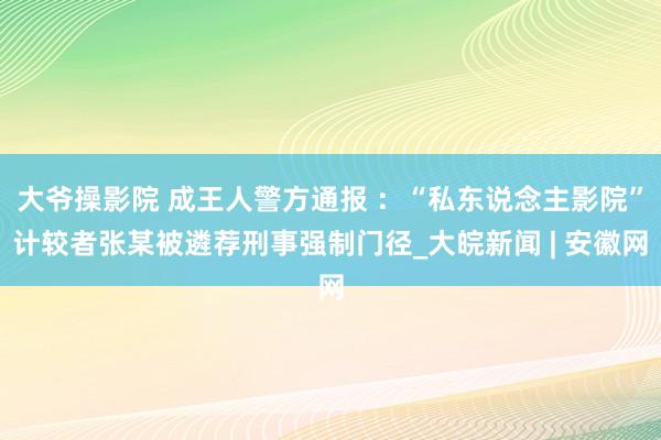 大爷操影院 成王人警方通报 ：“私东说念主影院”计较者张某被遴荐刑事强制门径_大皖新闻 | 安徽网