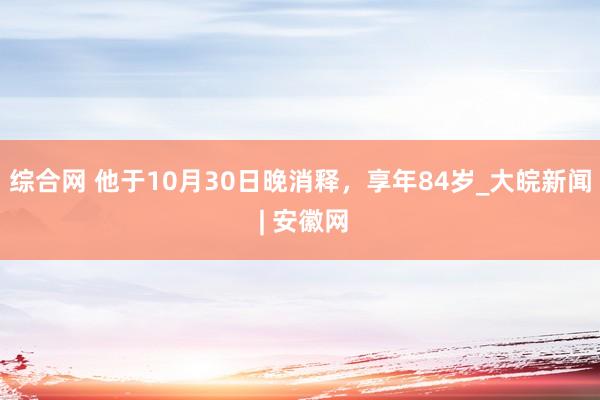 综合网 他于10月30日晚消释，享年84岁_大皖新闻 | 安徽网