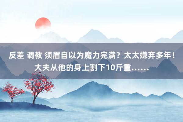 反差 调教 须眉自以为魔力完满？太太嫌弃多年！大夫从他的身上割下10斤重……