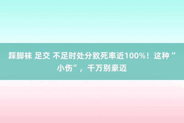 踩脚袜 足交 不足时处分致死率近100%！这种“小伤”，千万别豪迈