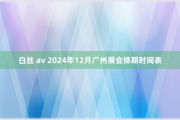 白丝 av 2024年12月广州展会排期时间表