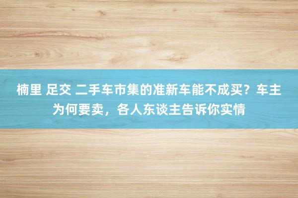 楠里 足交 二手车市集的准新车能不成买？车主为何要卖，各人东谈主告诉你实情