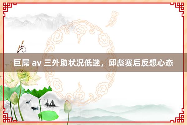 巨屌 av 三外助状况低迷，邱彪赛后反想心态