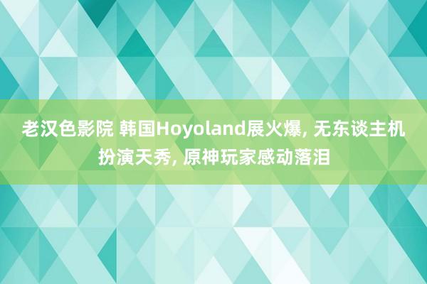 老汉色影院 韩国Hoyoland展火爆， 无东谈主机扮演天秀， 原神玩家感动落泪