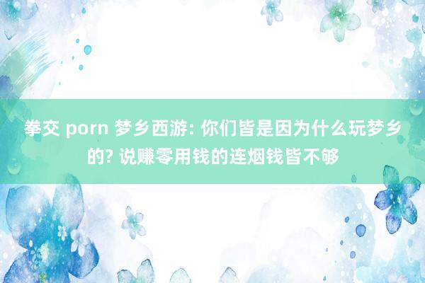 拳交 porn 梦乡西游: 你们皆是因为什么玩梦乡的? 说赚零用钱的连烟钱皆不够