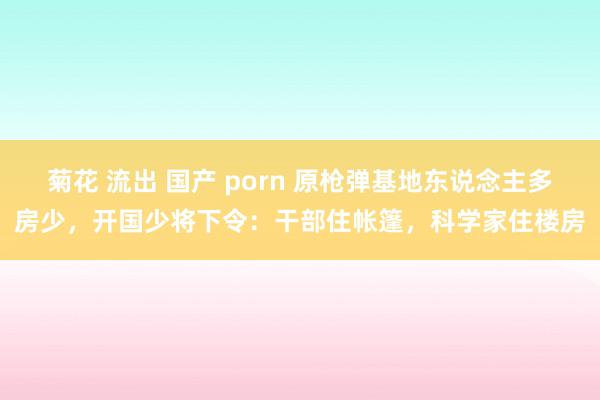 菊花 流出 国产 porn 原枪弹基地东说念主多房少，开国少将下令：干部住帐篷，科学家住楼房