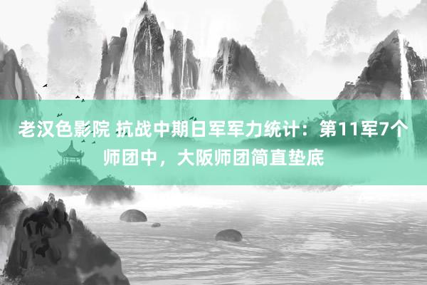 老汉色影院 抗战中期日军军力统计：第11军7个师团中，大阪师团简直垫底